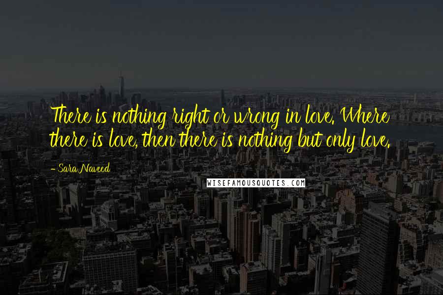 Sara Naveed Quotes: There is nothing right or wrong in love. Where there is love, then there is nothing but only love.