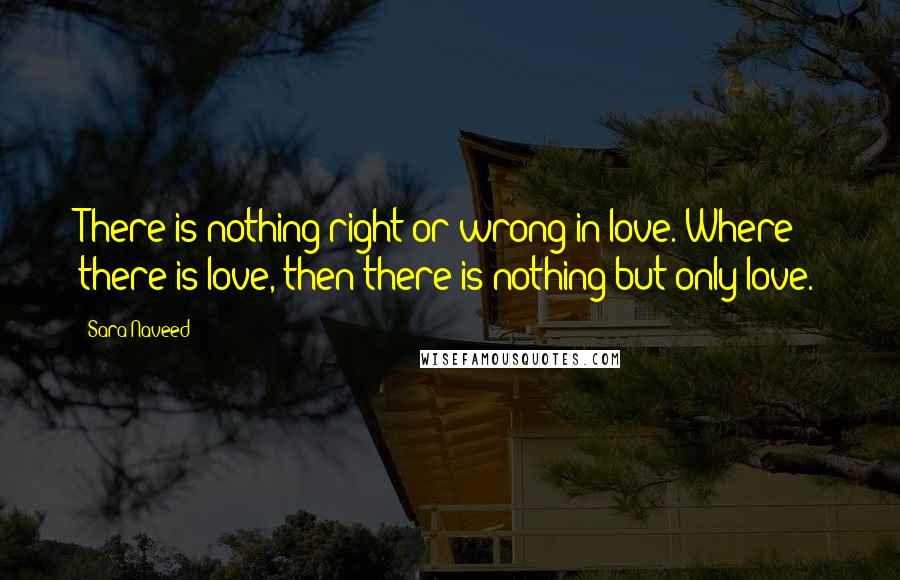 Sara Naveed Quotes: There is nothing right or wrong in love. Where there is love, then there is nothing but only love.