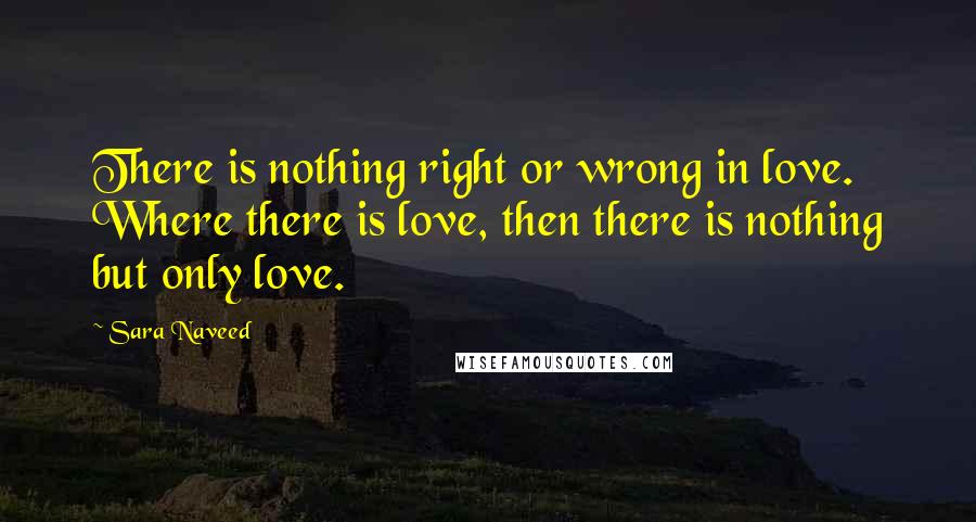 Sara Naveed Quotes: There is nothing right or wrong in love. Where there is love, then there is nothing but only love.