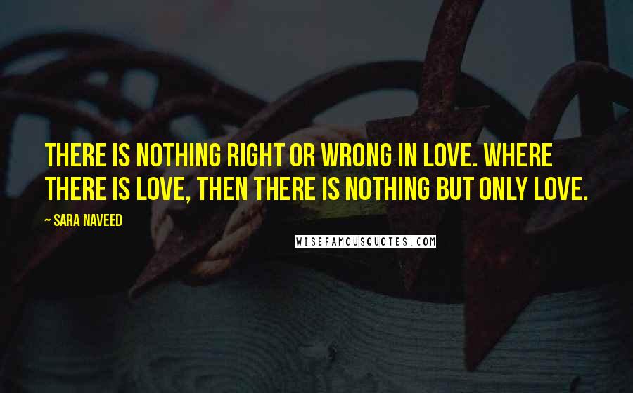 Sara Naveed Quotes: There is nothing right or wrong in love. Where there is love, then there is nothing but only love.