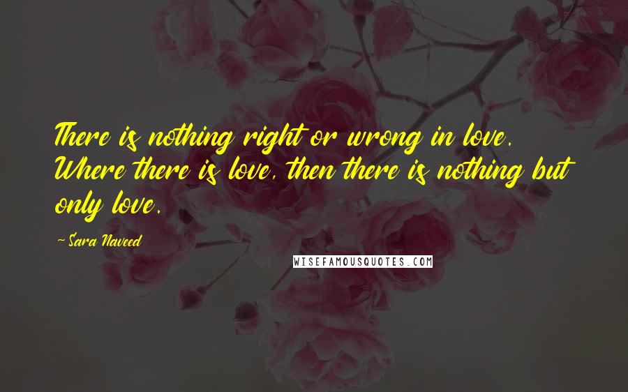 Sara Naveed Quotes: There is nothing right or wrong in love. Where there is love, then there is nothing but only love.