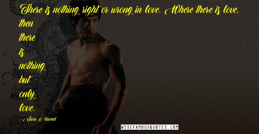 Sara Naveed Quotes: There is nothing right or wrong in love. Where there is love, then there is nothing but only love.