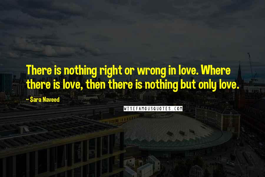 Sara Naveed Quotes: There is nothing right or wrong in love. Where there is love, then there is nothing but only love.