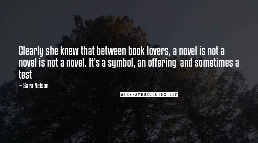 Sara Nelson Quotes: Clearly she knew that between book lovers, a novel is not a novel is not a novel. It's a symbol, an offering  and sometimes a test