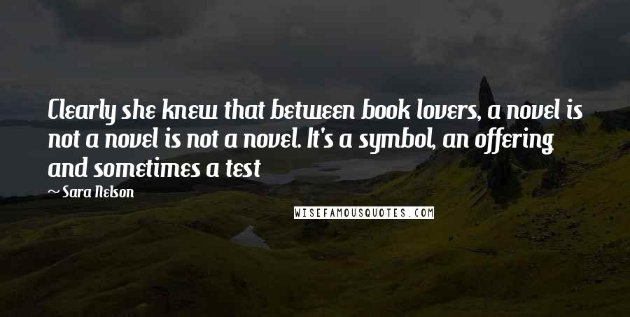 Sara Nelson Quotes: Clearly she knew that between book lovers, a novel is not a novel is not a novel. It's a symbol, an offering  and sometimes a test