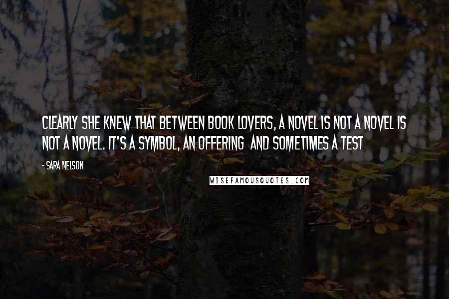 Sara Nelson Quotes: Clearly she knew that between book lovers, a novel is not a novel is not a novel. It's a symbol, an offering  and sometimes a test