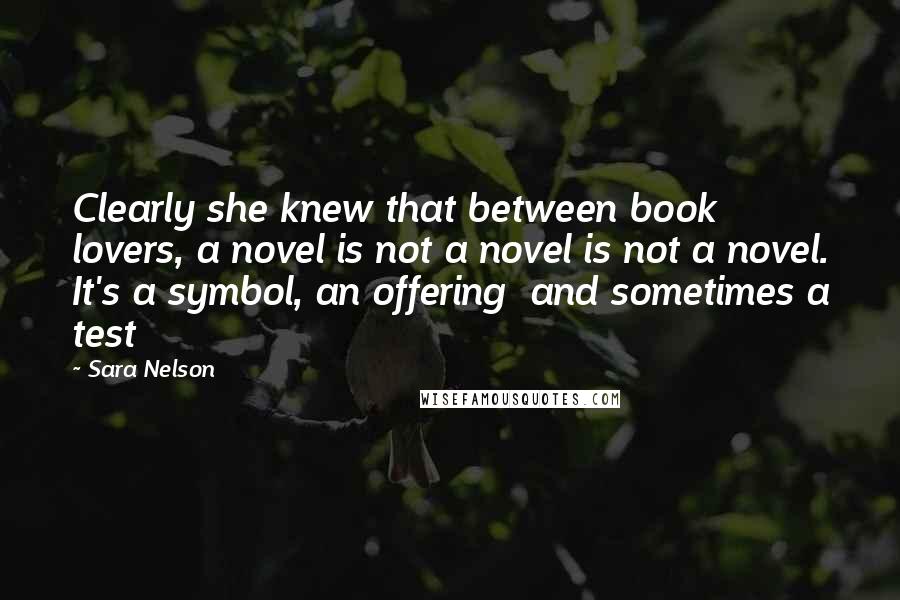 Sara Nelson Quotes: Clearly she knew that between book lovers, a novel is not a novel is not a novel. It's a symbol, an offering  and sometimes a test