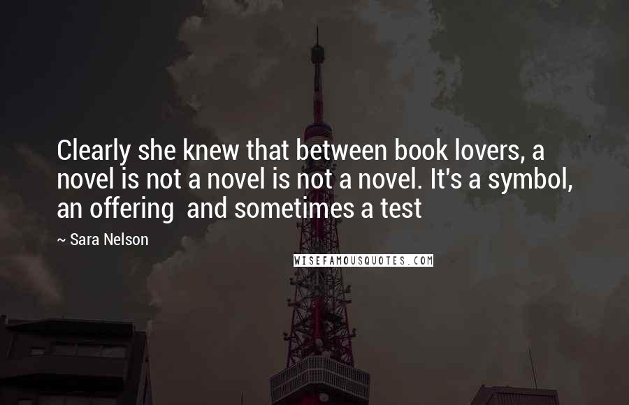 Sara Nelson Quotes: Clearly she knew that between book lovers, a novel is not a novel is not a novel. It's a symbol, an offering  and sometimes a test