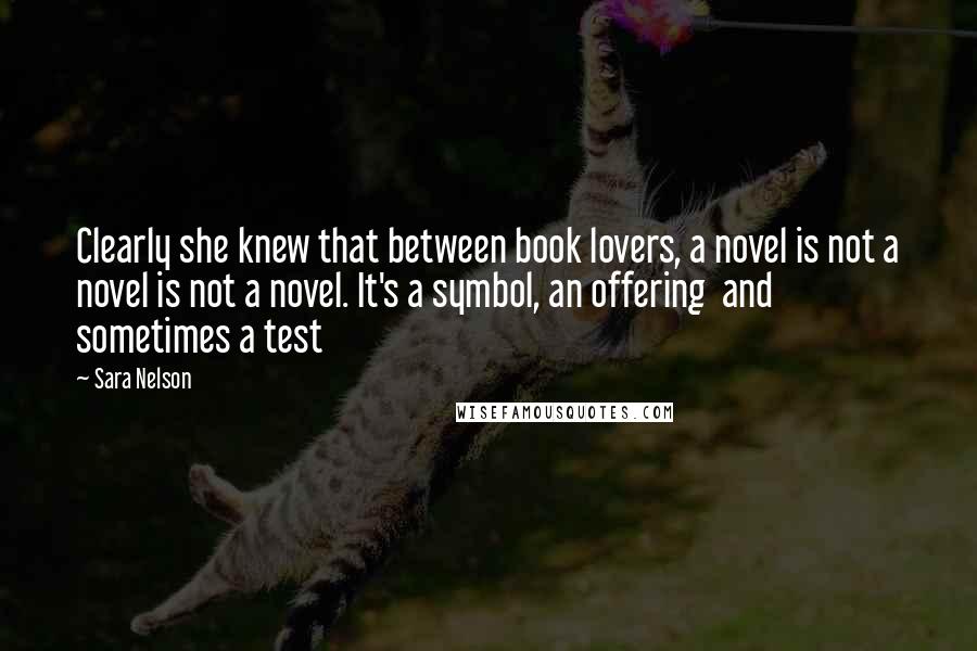 Sara Nelson Quotes: Clearly she knew that between book lovers, a novel is not a novel is not a novel. It's a symbol, an offering  and sometimes a test