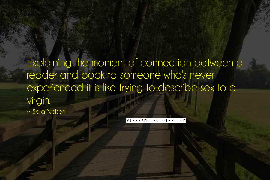 Sara Nelson Quotes: Explaining the moment of connection between a reader and book to someone who's never experienced it is like trying to describe sex to a virgin.