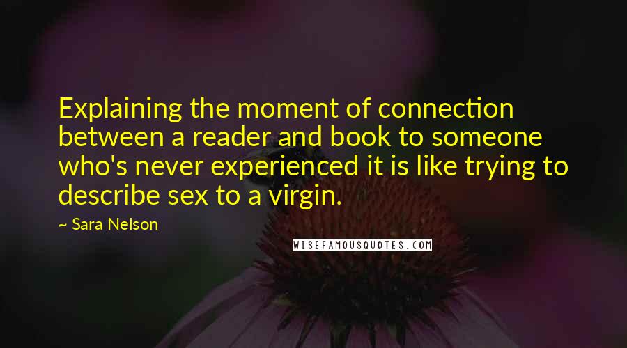 Sara Nelson Quotes: Explaining the moment of connection between a reader and book to someone who's never experienced it is like trying to describe sex to a virgin.