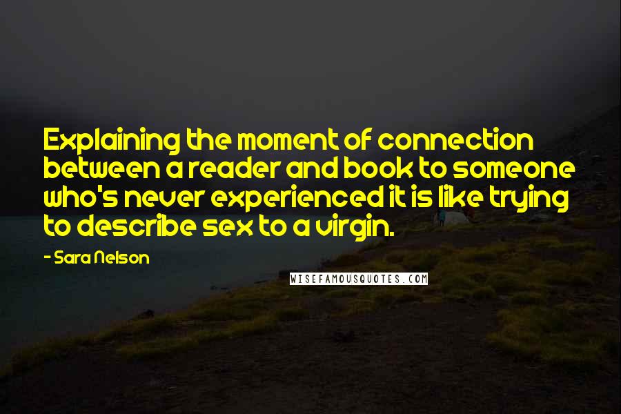 Sara Nelson Quotes: Explaining the moment of connection between a reader and book to someone who's never experienced it is like trying to describe sex to a virgin.