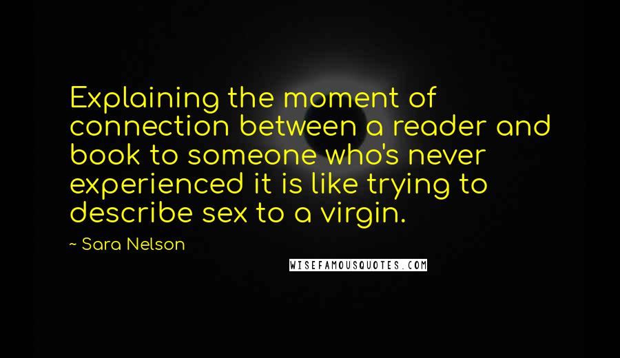 Sara Nelson Quotes: Explaining the moment of connection between a reader and book to someone who's never experienced it is like trying to describe sex to a virgin.