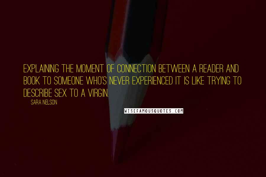 Sara Nelson Quotes: Explaining the moment of connection between a reader and book to someone who's never experienced it is like trying to describe sex to a virgin.