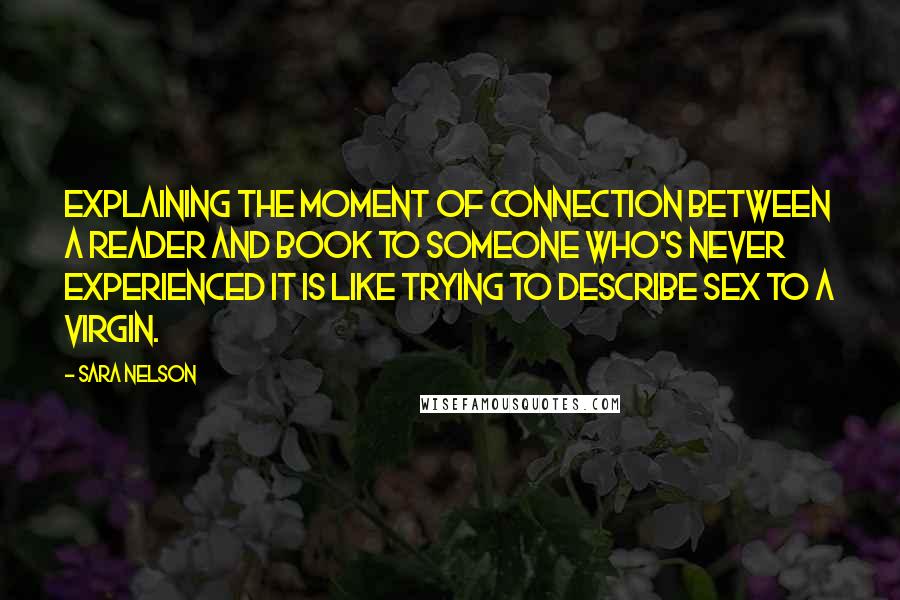 Sara Nelson Quotes: Explaining the moment of connection between a reader and book to someone who's never experienced it is like trying to describe sex to a virgin.