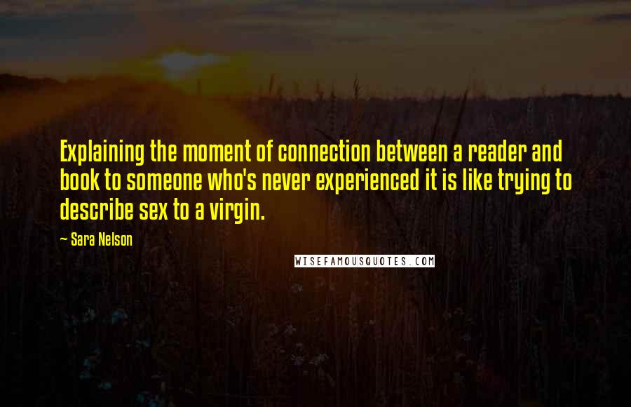 Sara Nelson Quotes: Explaining the moment of connection between a reader and book to someone who's never experienced it is like trying to describe sex to a virgin.