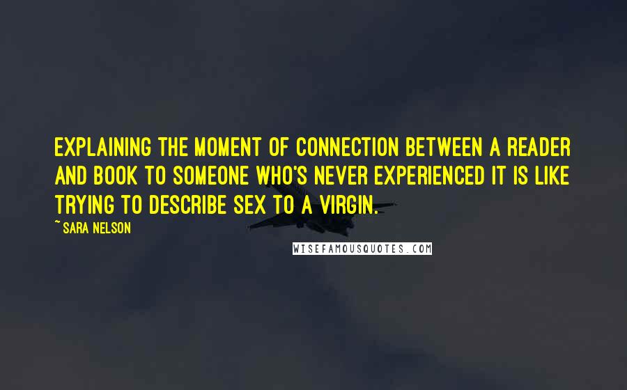 Sara Nelson Quotes: Explaining the moment of connection between a reader and book to someone who's never experienced it is like trying to describe sex to a virgin.