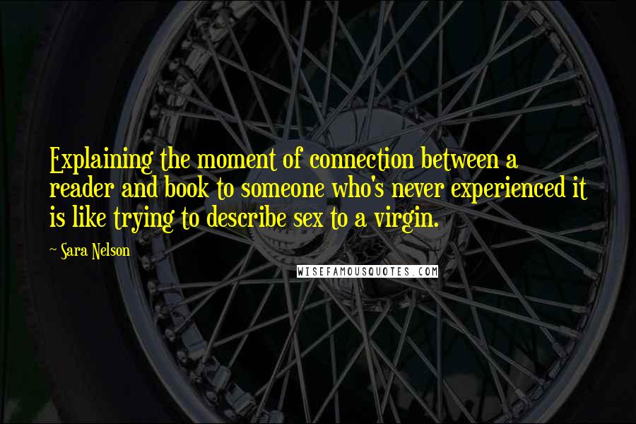 Sara Nelson Quotes: Explaining the moment of connection between a reader and book to someone who's never experienced it is like trying to describe sex to a virgin.