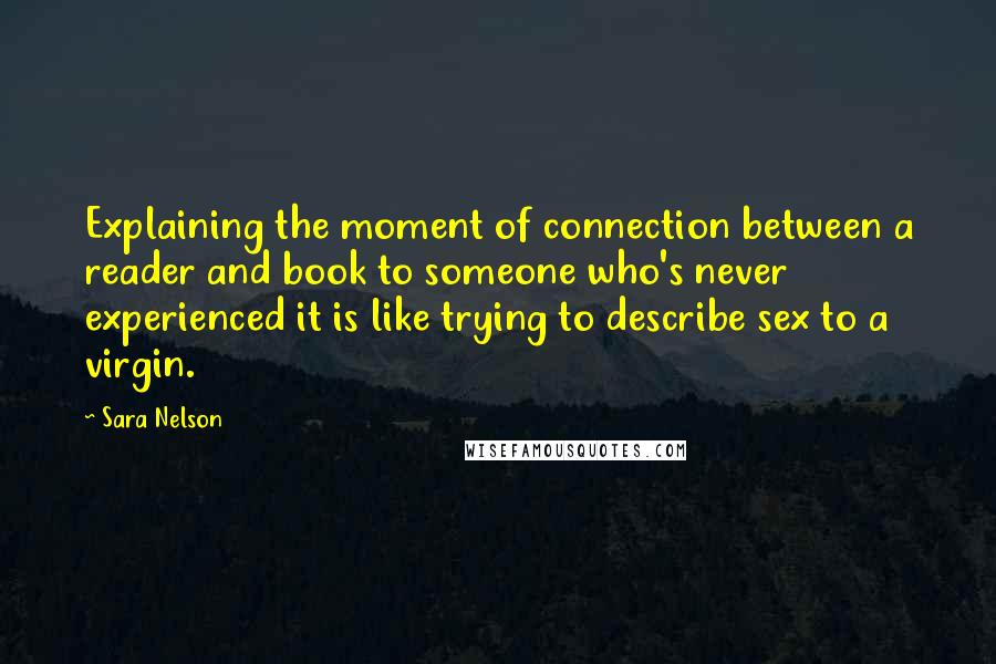 Sara Nelson Quotes: Explaining the moment of connection between a reader and book to someone who's never experienced it is like trying to describe sex to a virgin.