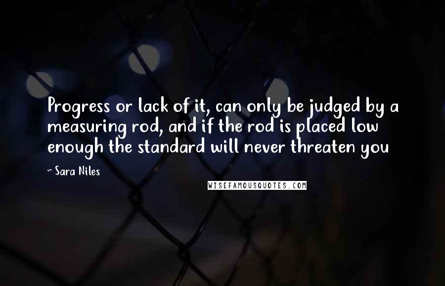 Sara Niles Quotes: Progress or lack of it, can only be judged by a measuring rod, and if the rod is placed low enough the standard will never threaten you