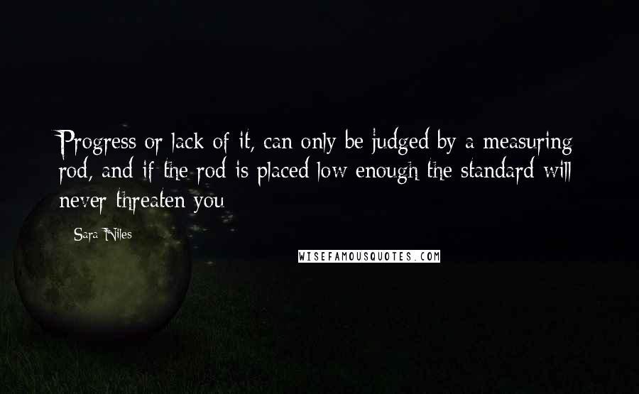 Sara Niles Quotes: Progress or lack of it, can only be judged by a measuring rod, and if the rod is placed low enough the standard will never threaten you