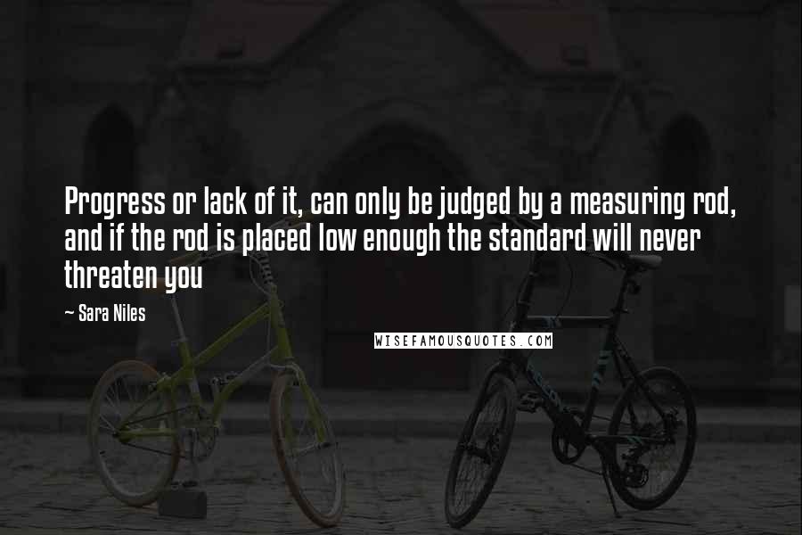 Sara Niles Quotes: Progress or lack of it, can only be judged by a measuring rod, and if the rod is placed low enough the standard will never threaten you