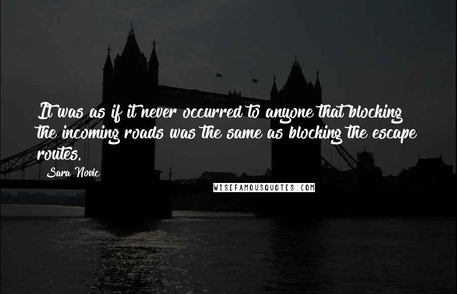 Sara Novic Quotes: It was as if it never occurred to anyone that blocking the incoming roads was the same as blocking the escape routes.