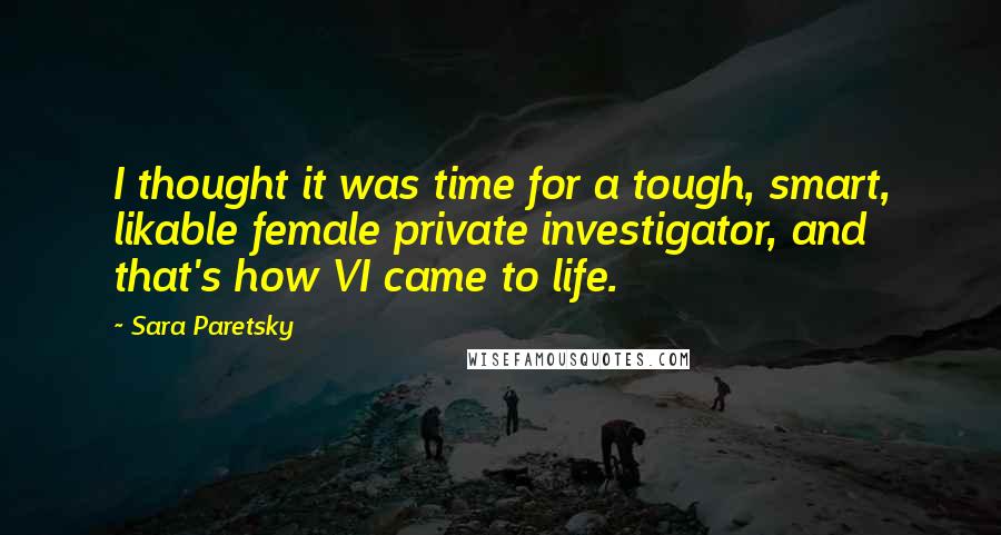 Sara Paretsky Quotes: I thought it was time for a tough, smart, likable female private investigator, and that's how VI came to life.