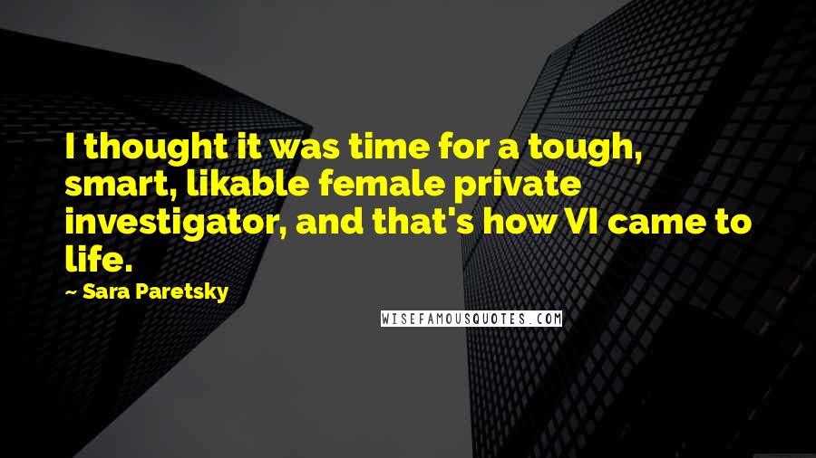 Sara Paretsky Quotes: I thought it was time for a tough, smart, likable female private investigator, and that's how VI came to life.