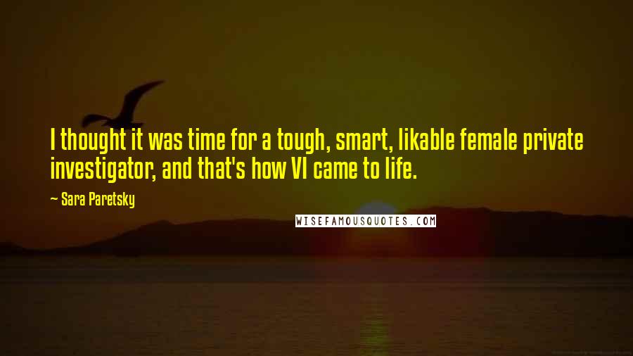 Sara Paretsky Quotes: I thought it was time for a tough, smart, likable female private investigator, and that's how VI came to life.