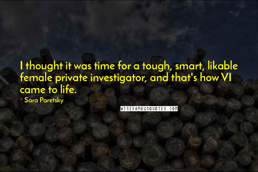 Sara Paretsky Quotes: I thought it was time for a tough, smart, likable female private investigator, and that's how VI came to life.