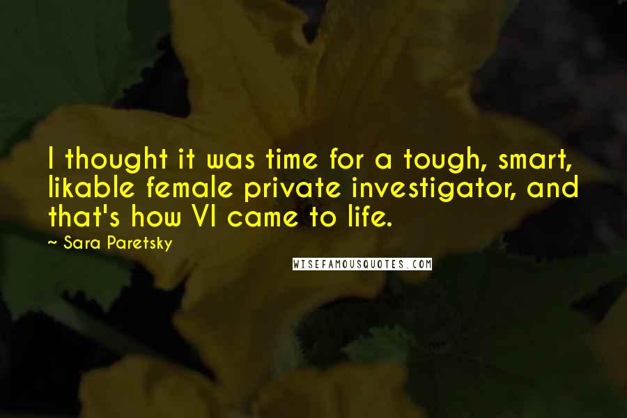 Sara Paretsky Quotes: I thought it was time for a tough, smart, likable female private investigator, and that's how VI came to life.