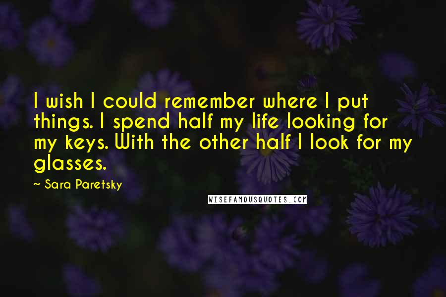 Sara Paretsky Quotes: I wish I could remember where I put things. I spend half my life looking for my keys. With the other half I look for my glasses.