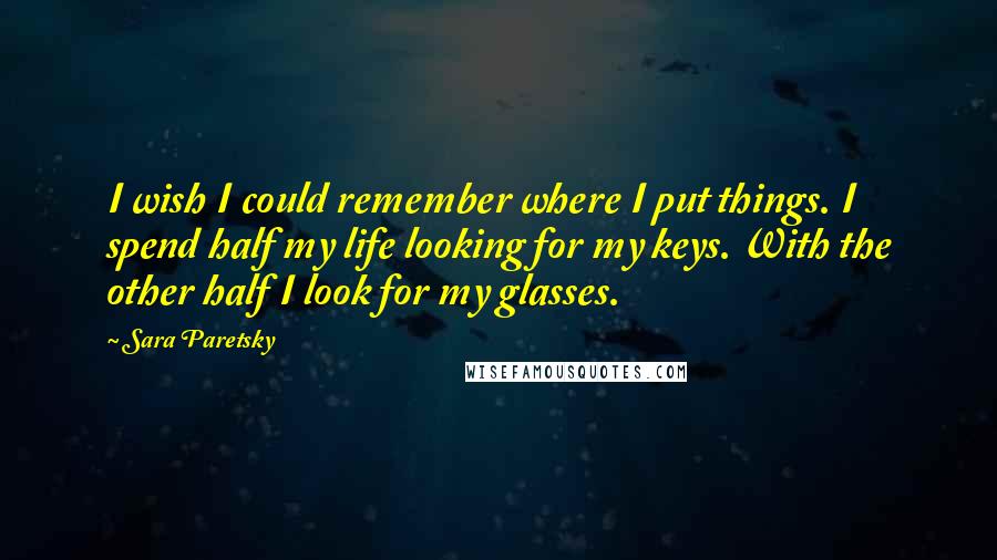 Sara Paretsky Quotes: I wish I could remember where I put things. I spend half my life looking for my keys. With the other half I look for my glasses.