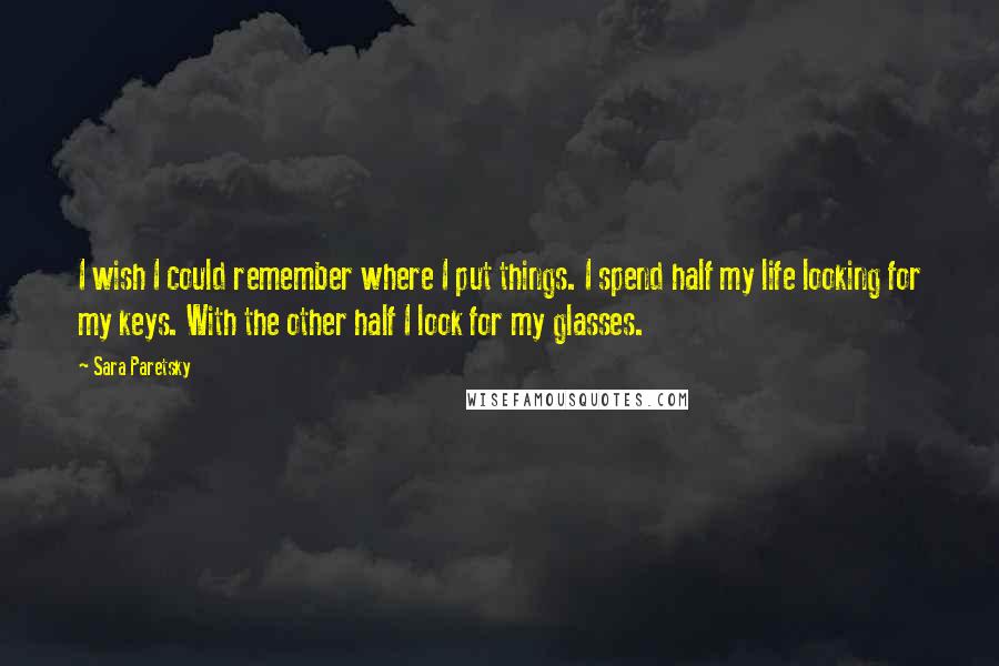 Sara Paretsky Quotes: I wish I could remember where I put things. I spend half my life looking for my keys. With the other half I look for my glasses.