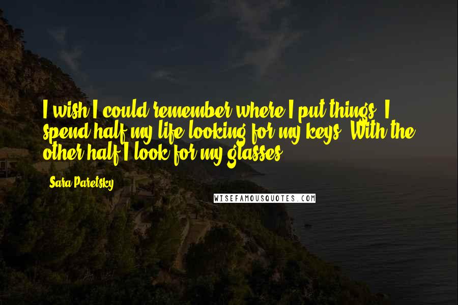 Sara Paretsky Quotes: I wish I could remember where I put things. I spend half my life looking for my keys. With the other half I look for my glasses.