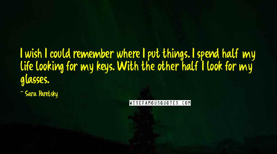 Sara Paretsky Quotes: I wish I could remember where I put things. I spend half my life looking for my keys. With the other half I look for my glasses.