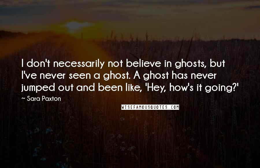 Sara Paxton Quotes: I don't necessarily not believe in ghosts, but I've never seen a ghost. A ghost has never jumped out and been like, 'Hey, how's it going?'