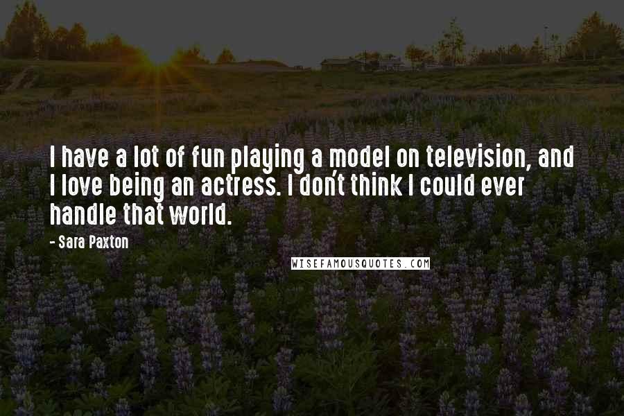 Sara Paxton Quotes: I have a lot of fun playing a model on television, and I love being an actress. I don't think I could ever handle that world.