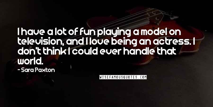 Sara Paxton Quotes: I have a lot of fun playing a model on television, and I love being an actress. I don't think I could ever handle that world.