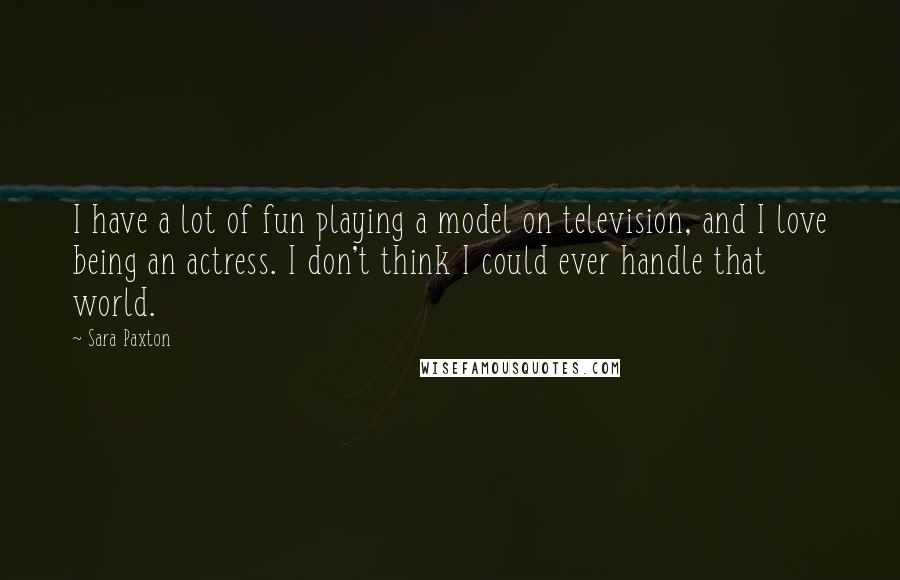 Sara Paxton Quotes: I have a lot of fun playing a model on television, and I love being an actress. I don't think I could ever handle that world.