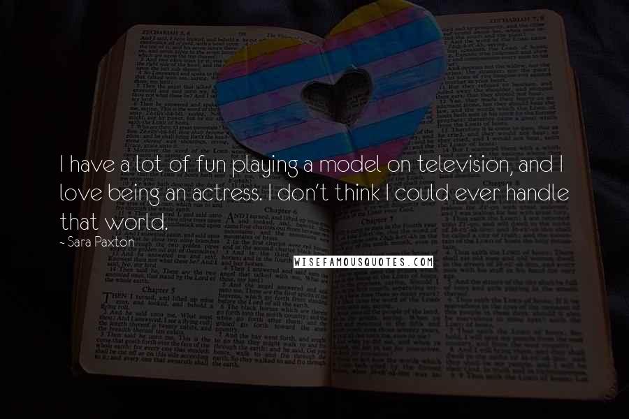 Sara Paxton Quotes: I have a lot of fun playing a model on television, and I love being an actress. I don't think I could ever handle that world.
