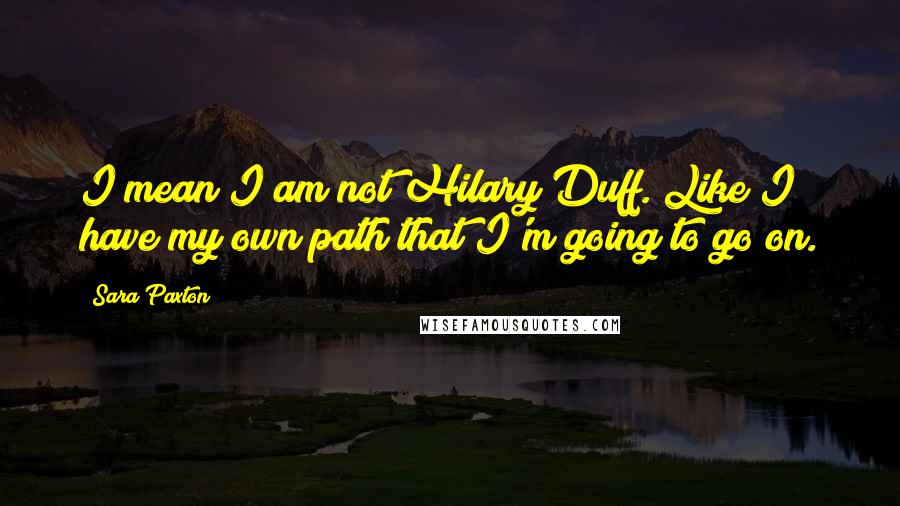 Sara Paxton Quotes: I mean I am not Hilary Duff. Like I have my own path that I'm going to go on.