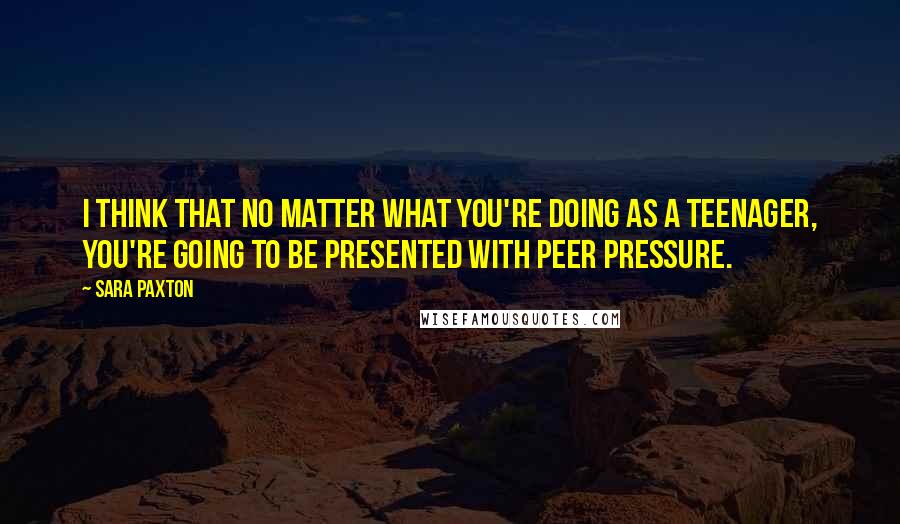 Sara Paxton Quotes: I think that no matter what you're doing as a teenager, you're going to be presented with peer pressure.