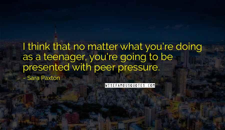 Sara Paxton Quotes: I think that no matter what you're doing as a teenager, you're going to be presented with peer pressure.