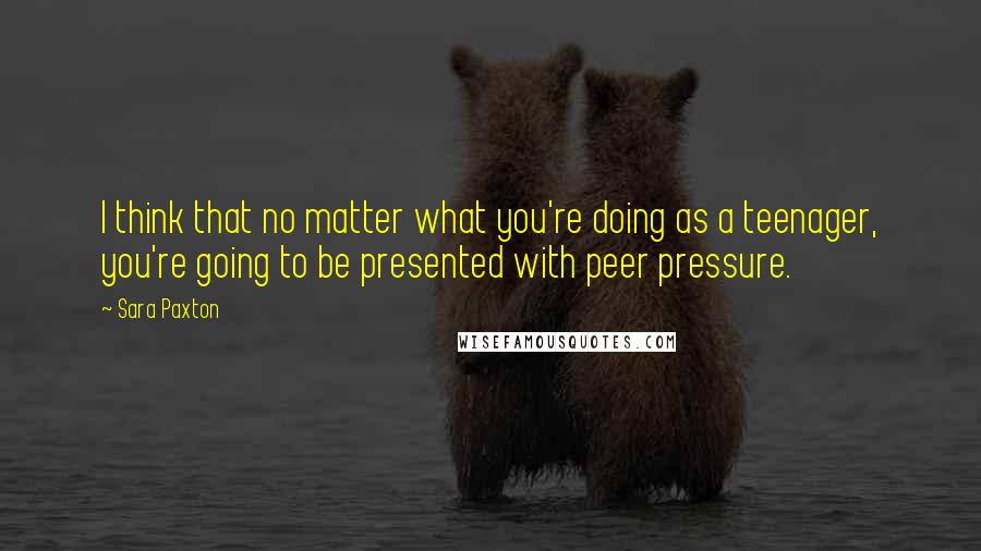 Sara Paxton Quotes: I think that no matter what you're doing as a teenager, you're going to be presented with peer pressure.