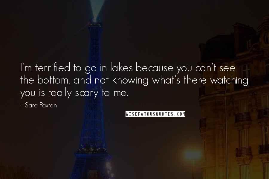 Sara Paxton Quotes: I'm terrified to go in lakes because you can't see the bottom, and not knowing what's there watching you is really scary to me.