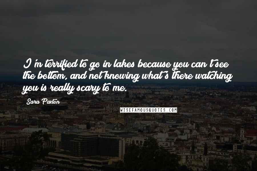 Sara Paxton Quotes: I'm terrified to go in lakes because you can't see the bottom, and not knowing what's there watching you is really scary to me.