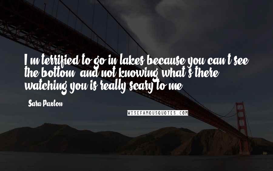 Sara Paxton Quotes: I'm terrified to go in lakes because you can't see the bottom, and not knowing what's there watching you is really scary to me.