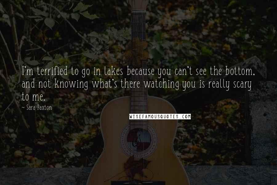 Sara Paxton Quotes: I'm terrified to go in lakes because you can't see the bottom, and not knowing what's there watching you is really scary to me.